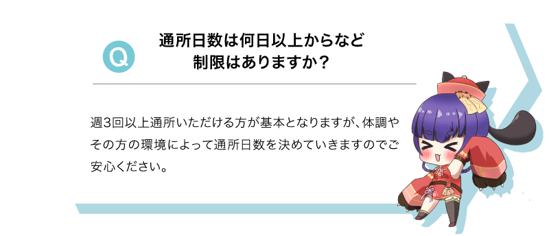Q 通所日数は何日以上からなど制限はありますか？A 週3回以上通所いただける方が基本となりますが、体調やその方の環境によって通所日数を決めていきますのでご安心ください。